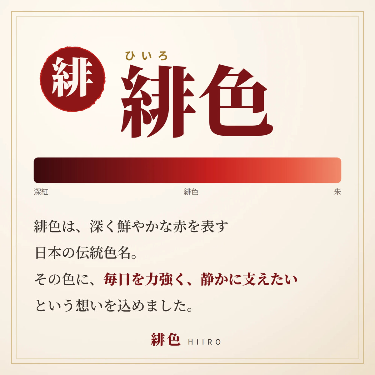 緋色(ひいろ)は、深く鮮やかな赤を表す日本の伝統色名。その色に、毎日を力強く、静かに支えたいという想いを込めました。